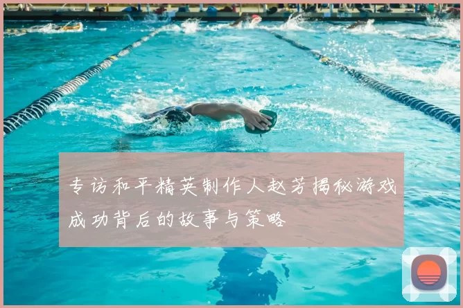 专访和平精英制作人赵芳揭秘游戏成功背后的故事与策略