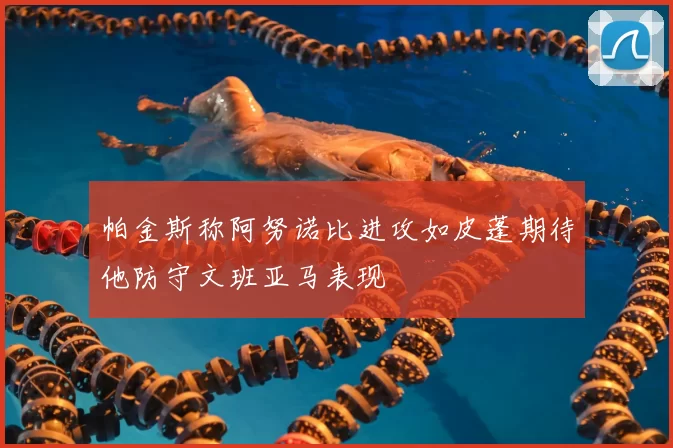 帕金斯称阿努诺比进攻如皮蓬期待他防守文班亚马表现