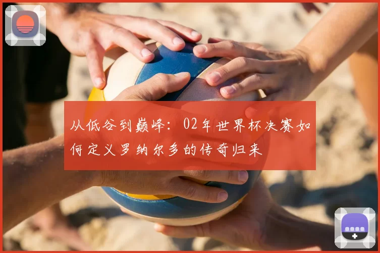 从低谷到巅峰:02年世界杯决赛如何定义罗纳尔多的传奇归来