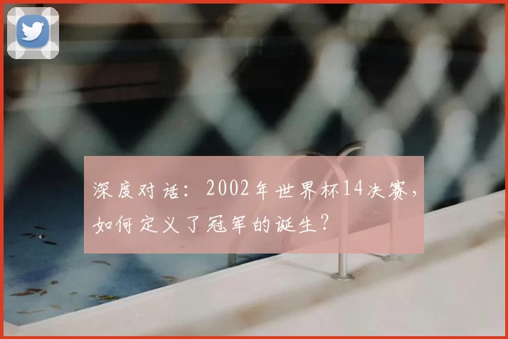 深度对话:2002年世界杯14决赛,如何定义了冠军的诞生?