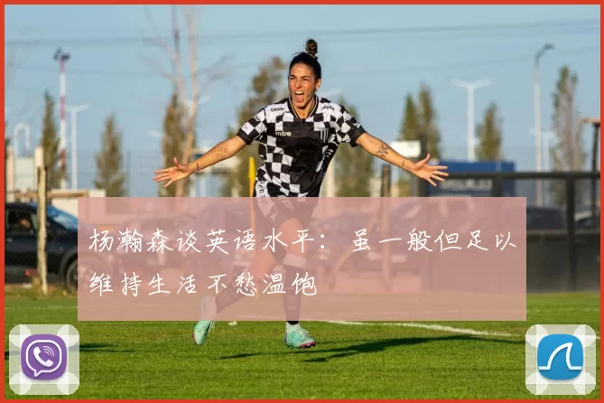 杨瀚森谈英语水平：虽一般但足以维持生活不愁温饱