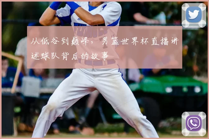 从低谷到巅峰,男篮世界杯直播讲述球队背后的故事