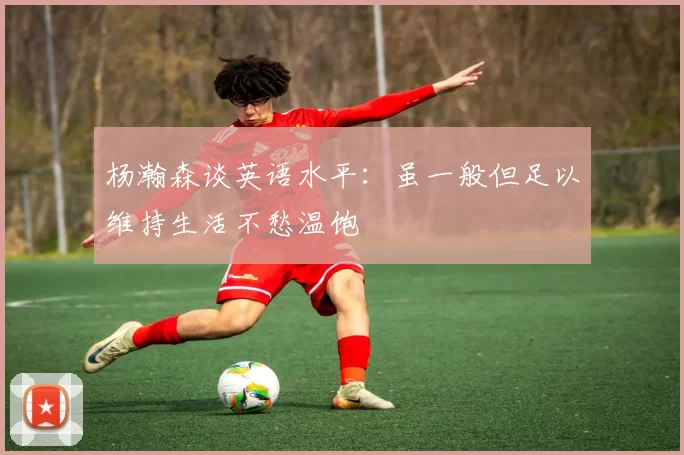 杨瀚森谈英语水平：虽一般但足以维持生活不愁温饱