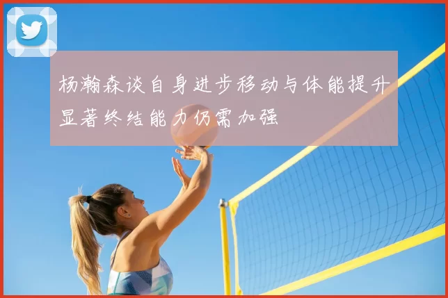 杨瀚森谈自身进步移动与体能提升显著终结能力仍需加强