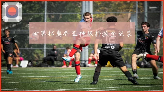 世界杯奥乔亚神级扑救全记录