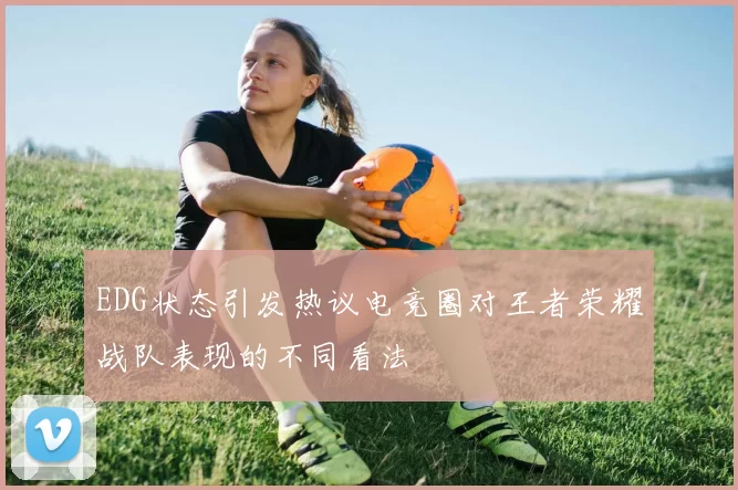 EDG状态引发热议电竞圈对王者荣耀战队表现的不同看法