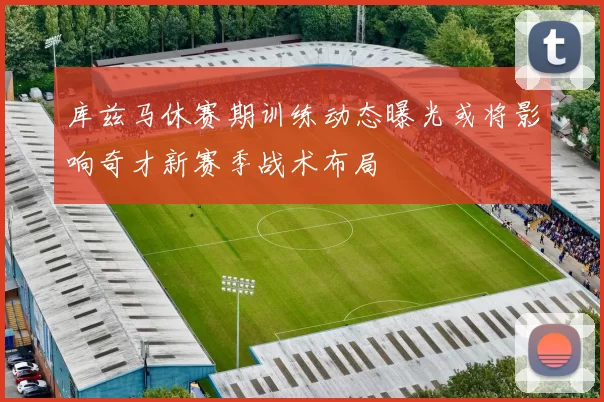 库兹马休赛期训练动态曝光或将影响奇才新赛季战术布局