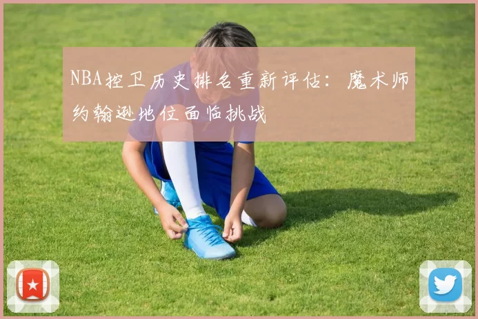 NBA控卫历史排名重新评估:魔术师约翰逊地位面临挑战