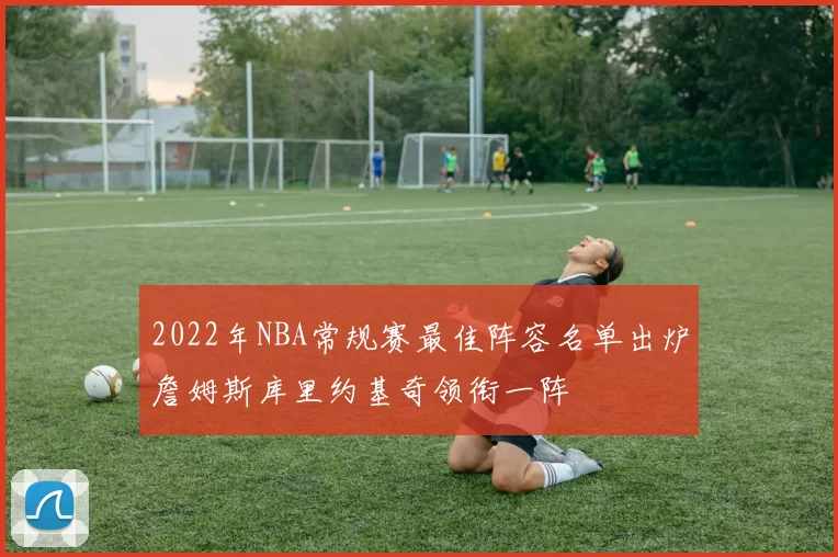 2022年NBA常规赛最佳阵容名单出炉詹姆斯库里约基奇领衔一阵
