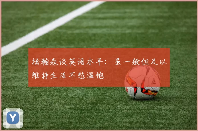 杨瀚森谈英语水平:虽一般但足以维持生活不愁温饱